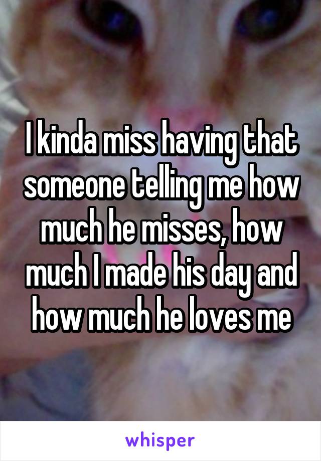 I kinda miss having that someone telling me how much he misses, how much I made his day and how much he loves me