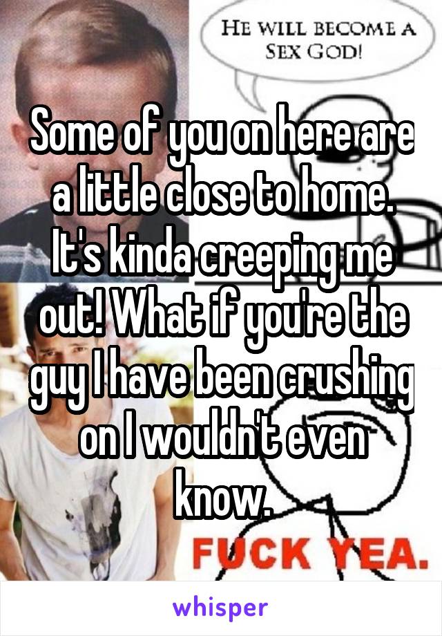 Some of you on here are a little close to home. It's kinda creeping me out! What if you're the guy I have been crushing on I wouldn't even know.