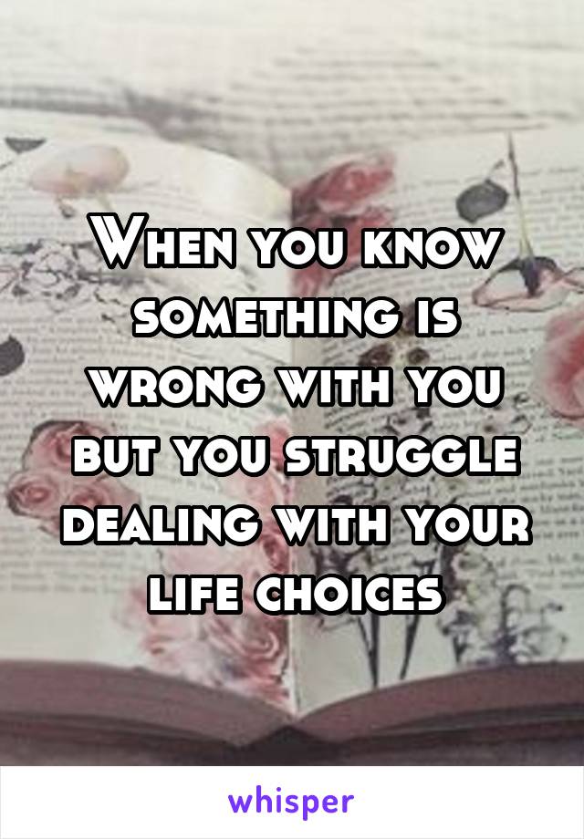 When you know something is wrong with you but you struggle dealing with your life choices