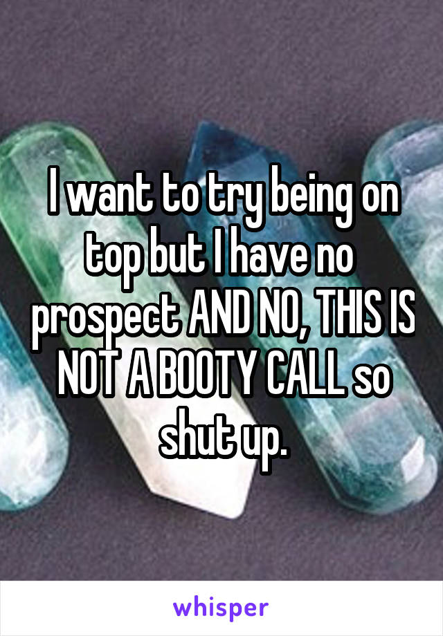 I want to try being on top but I have no  prospect AND NO, THIS IS NOT A BOOTY CALL so shut up.