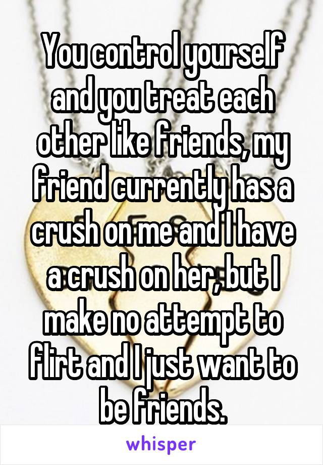 You control yourself and you treat each other like friends, my friend currently has a crush on me and I have a crush on her, but I make no attempt to flirt and I just want to be friends.