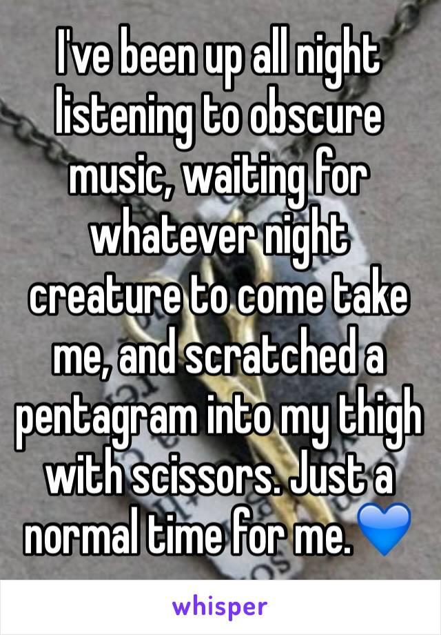 I've been up all night listening to obscure music, waiting for whatever night creature to come take me, and scratched a pentagram into my thigh with scissors. Just a normal time for me.💙