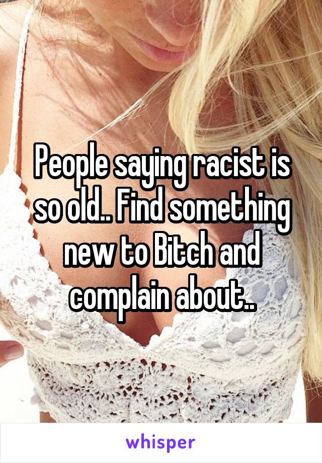 People saying racist is so old.. Find something new to Bitch and complain about..