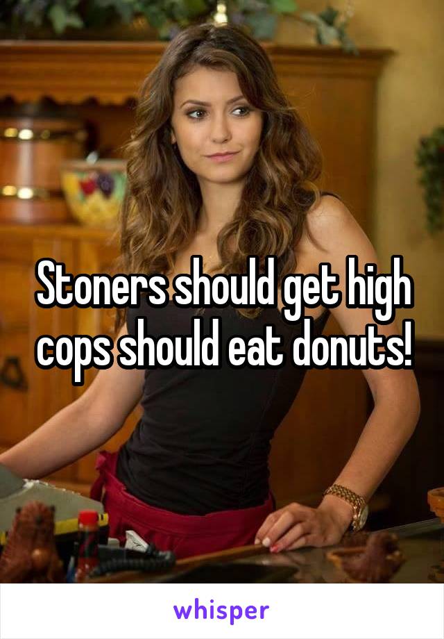 Stoners should get high cops should eat donuts!