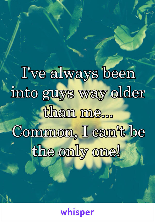 I've always been into guys way older than me... Common, I can't be the only one! 