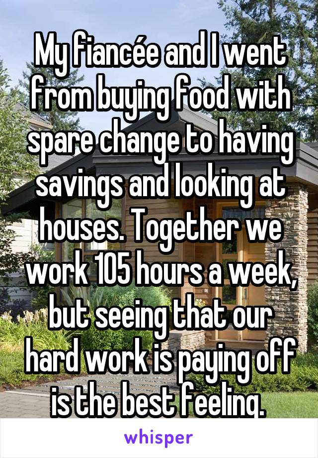 My fiancée and I went from buying food with spare change to having savings and looking at houses. Together we work 105 hours a week, but seeing that our hard work is paying off is the best feeling. 