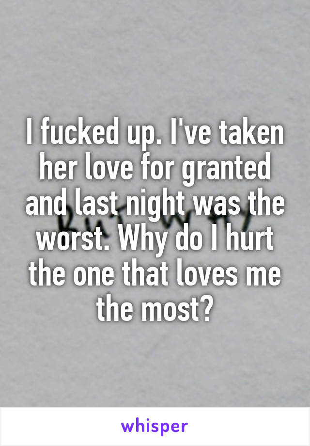 I fucked up. I've taken her love for granted and last night was the worst. Why do I hurt the one that loves me the most?