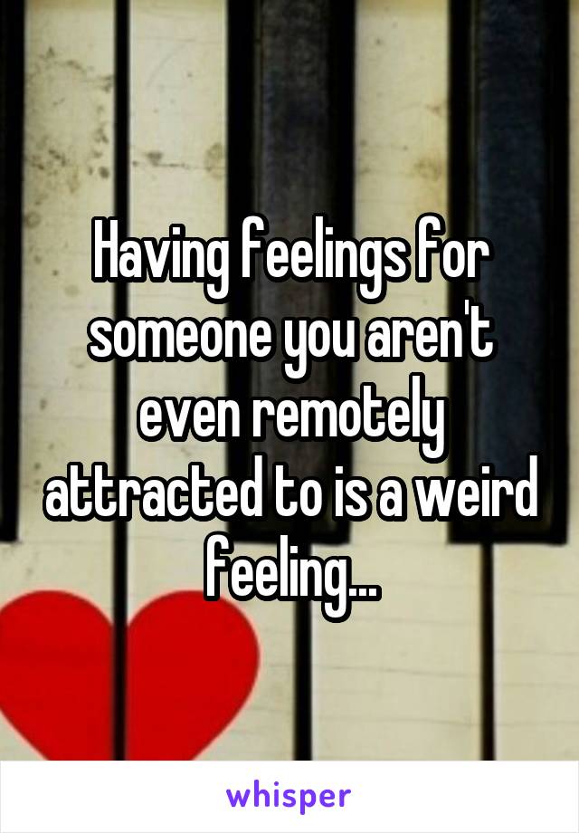 Having feelings for someone you aren't even remotely attracted to is a weird feeling...