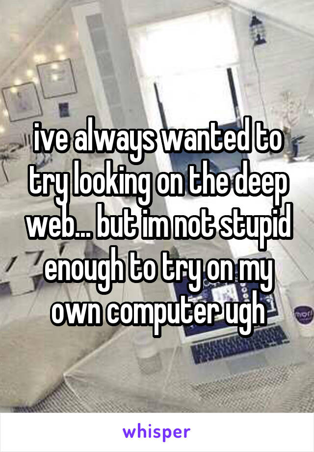 ive always wanted to try looking on the deep web... but im not stupid enough to try on my own computer ugh