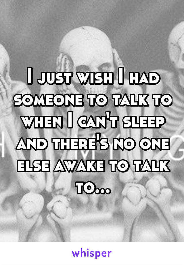 I just wish I had someone to talk to when I can't sleep and there's no one else awake to talk to...