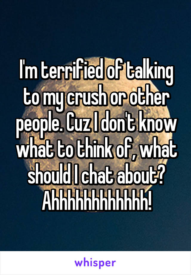 I'm terrified of talking to my crush or other people. Cuz I don't know what to think of, what should I chat about? Ahhhhhhhhhhhh!