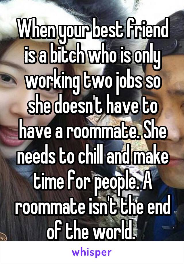 When your best friend is a bitch who is only working two jobs so she doesn't have to have a roommate. She needs to chill and make time for people. A roommate isn't the end of the world. 