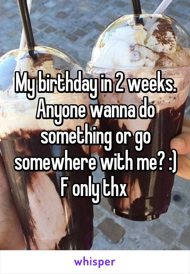 My birthday in 2 weeks. Anyone wanna do something or go somewhere with me? :) F only thx 