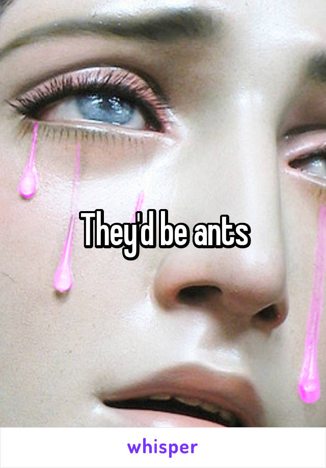 They'd be ants