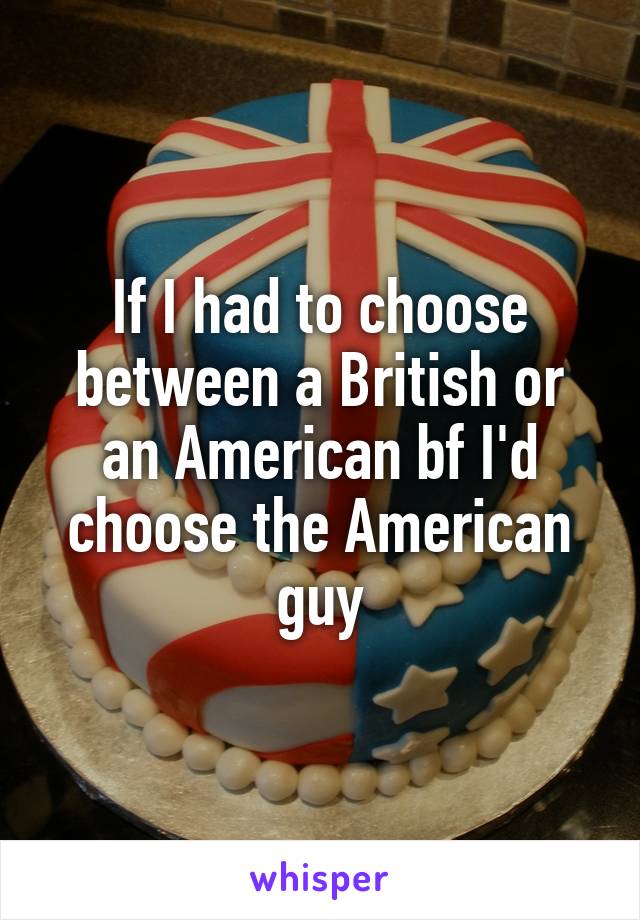 If I had to choose between a British or an American bf I'd choose the American guy