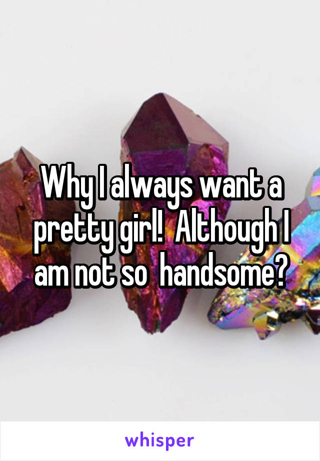 Why I always want a pretty girl!  Although I am not so  handsome?