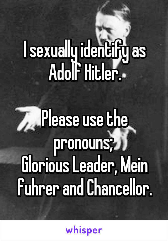 I sexually identify as Adolf Hitler.

Please use the pronouns; 
Glorious Leader, Mein fuhrer and Chancellor.