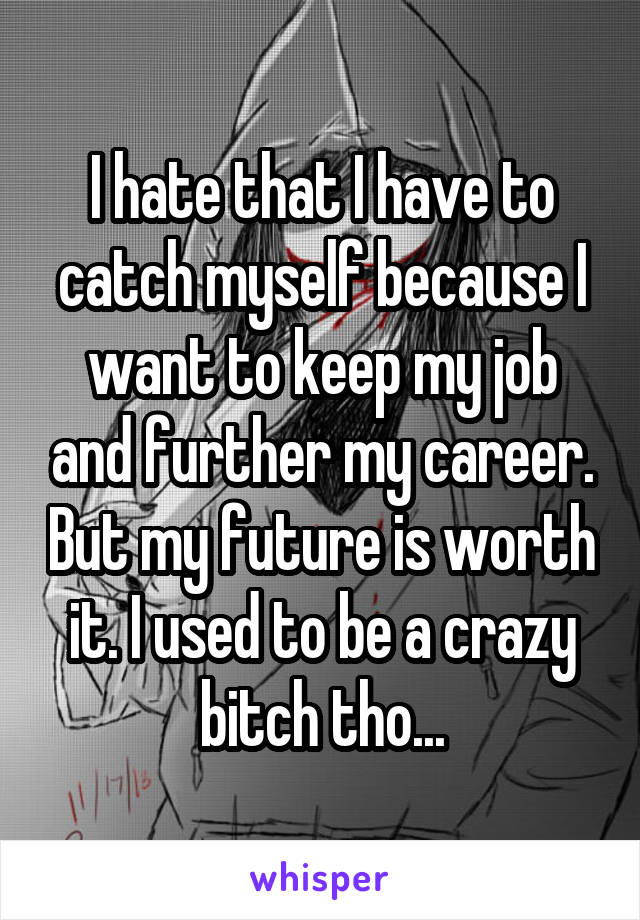 I hate that I have to catch myself because I want to keep my job and further my career. But my future is worth it. I used to be a crazy bitch tho...