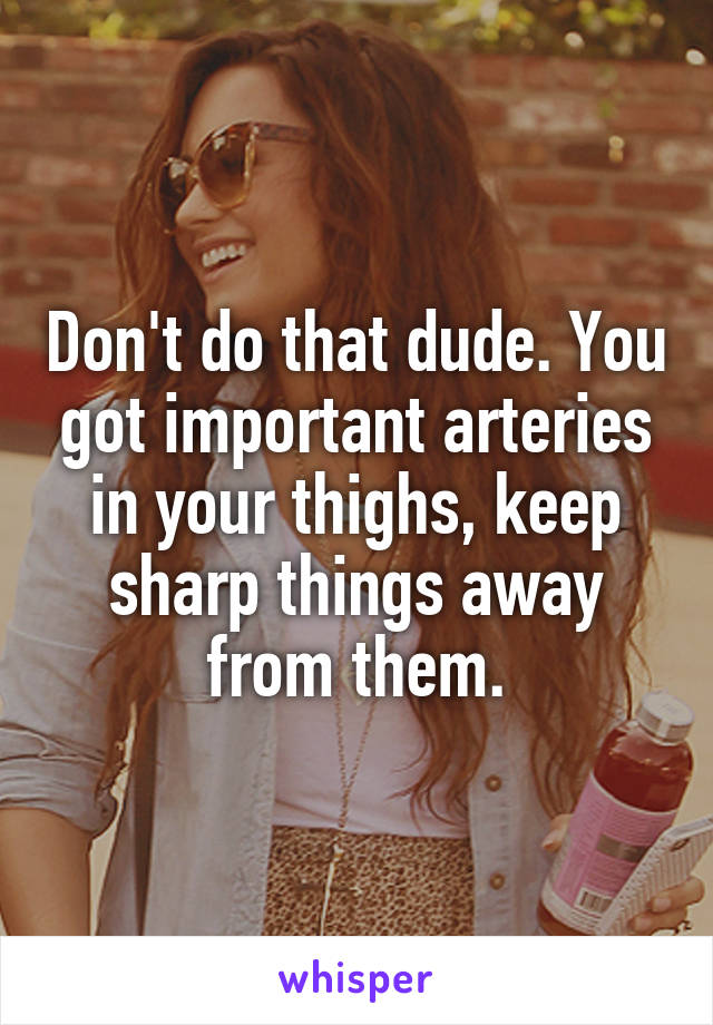 Don't do that dude. You got important arteries in your thighs, keep sharp things away from them.