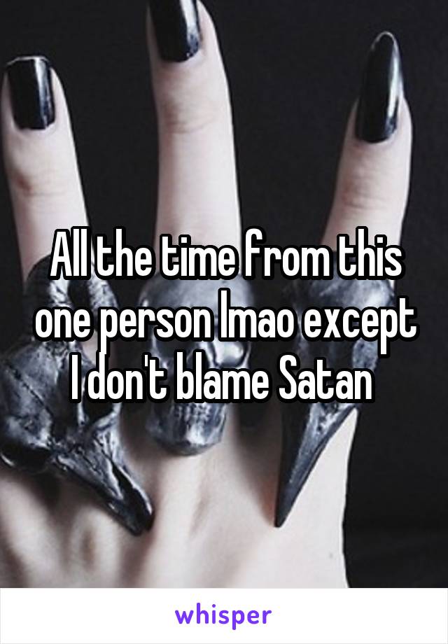 All the time from this one person lmao except I don't blame Satan 