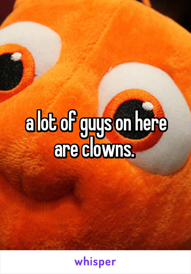 a lot of guys on here are clowns. 