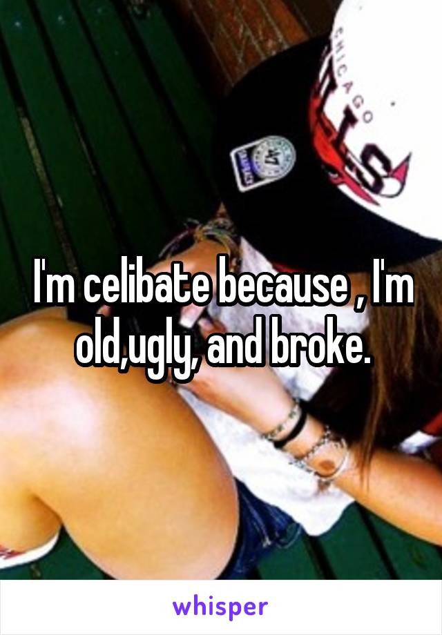 I'm celibate because , I'm old,ugly, and broke.