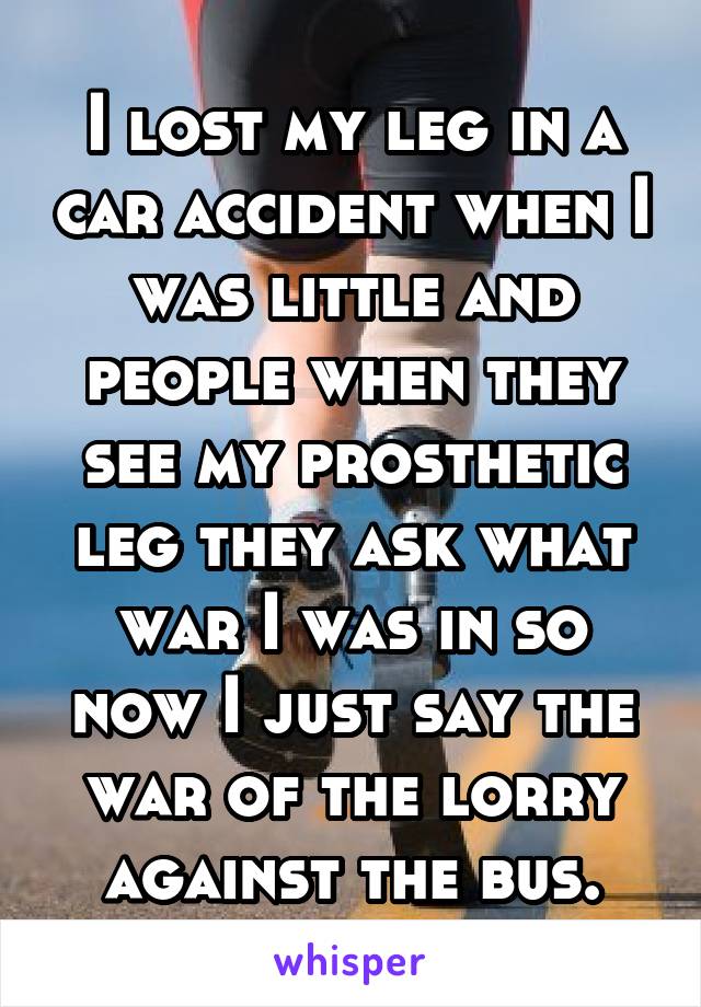 I lost my leg in a car accident when I was little and people when they see my prosthetic leg they ask what war I was in so now I just say the war of the lorry against the bus.