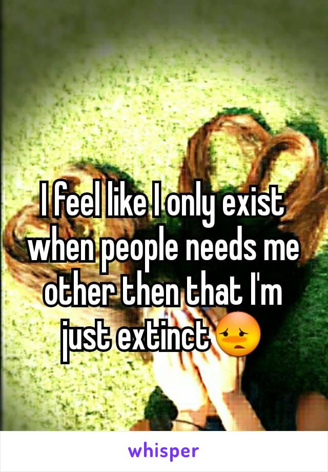 I feel like I only exist when people needs me other then that I'm just extinct😳