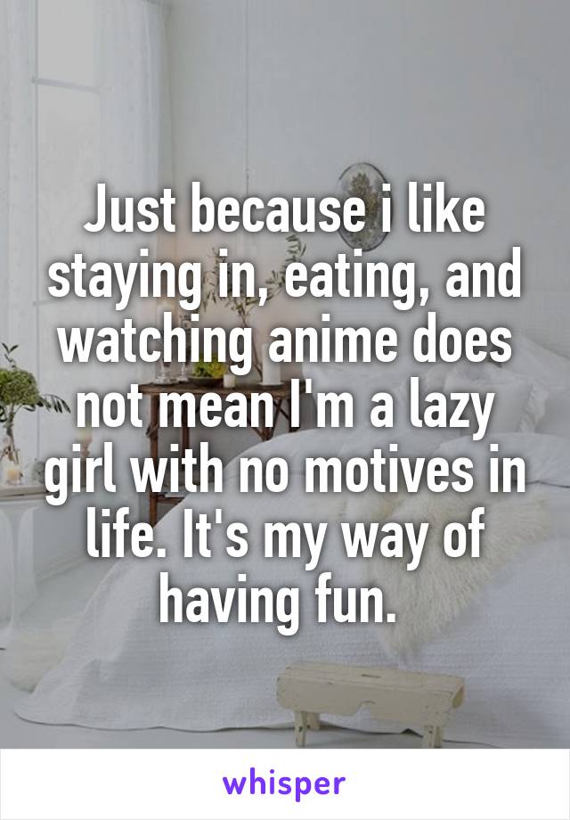 Just because i like staying in, eating, and watching anime does not mean I'm a lazy girl with no motives in life. It's my way of having fun. 