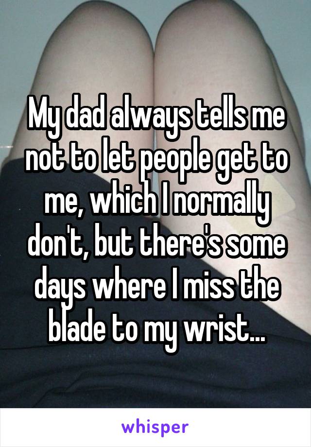 My dad always tells me not to let people get to me, which I normally don't, but there's some days where I miss the blade to my wrist...