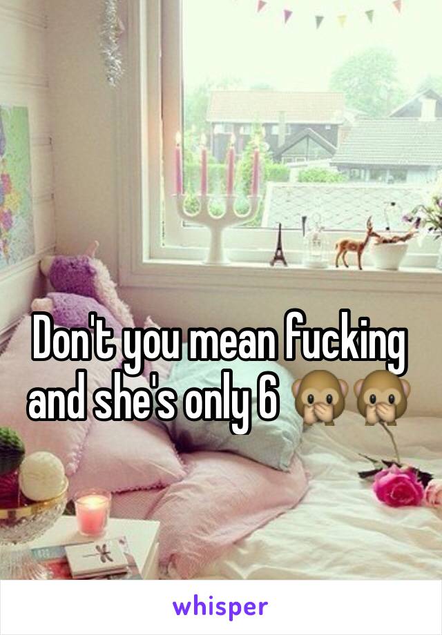 Don't you mean fucking and she's only 6 🙊🙊