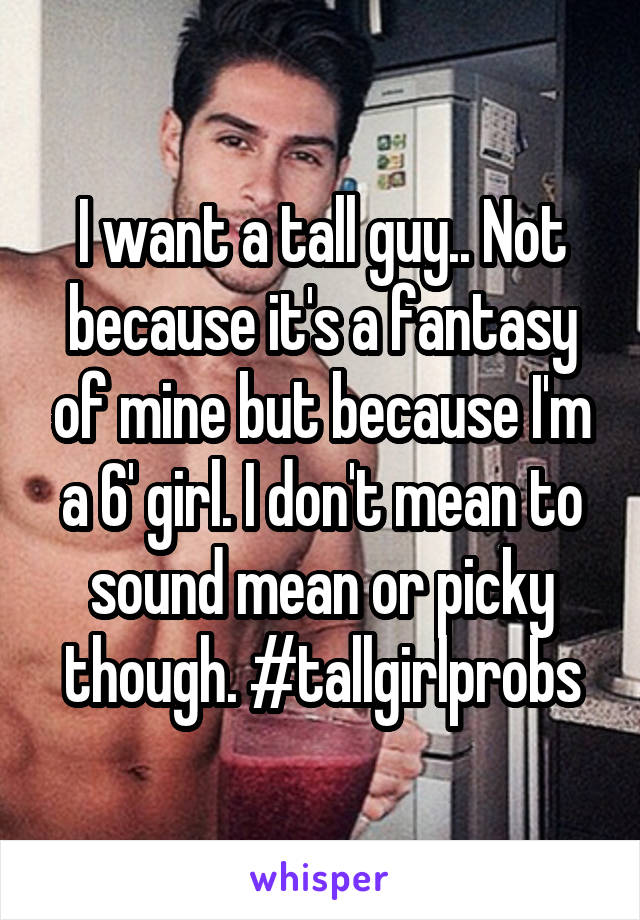 I want a tall guy.. Not because it's a fantasy of mine but because I'm a 6' girl. I don't mean to sound mean or picky though. #tallgirlprobs