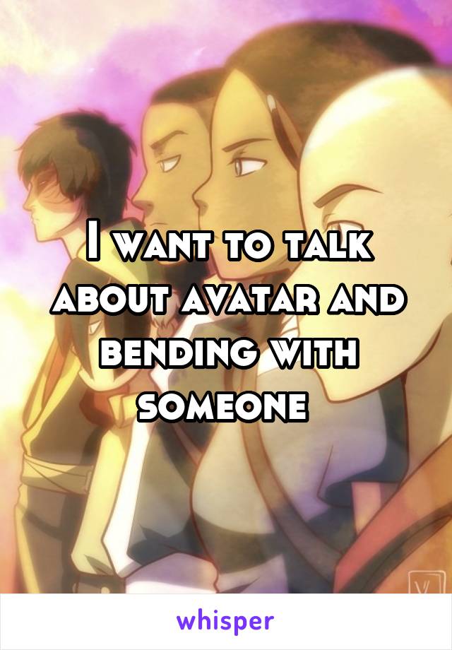 I want to talk about avatar and bending with someone 