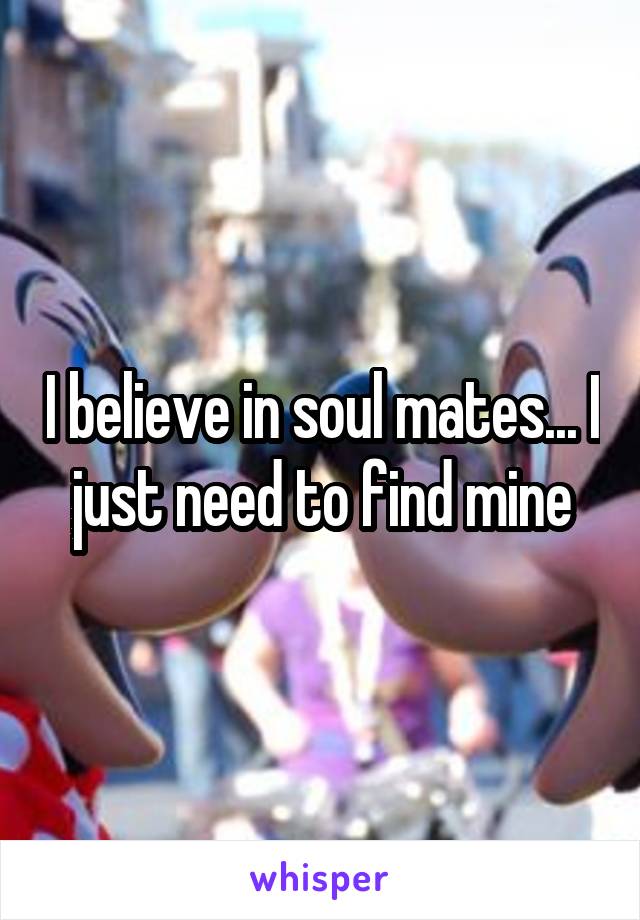 I believe in soul mates... I just need to find mine