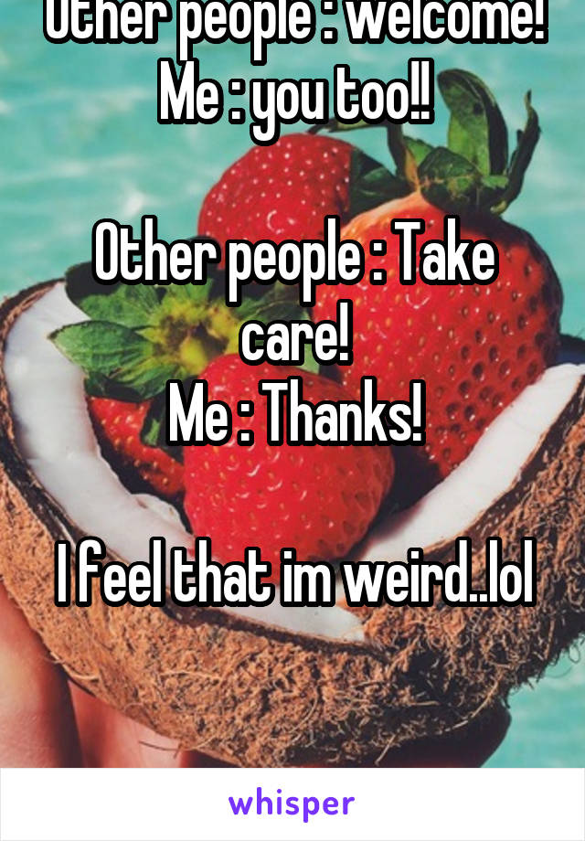 Other people : welcome!
Me : you too!!

Other people : Take care!
Me : Thanks!

I feel that im weird..lol 

