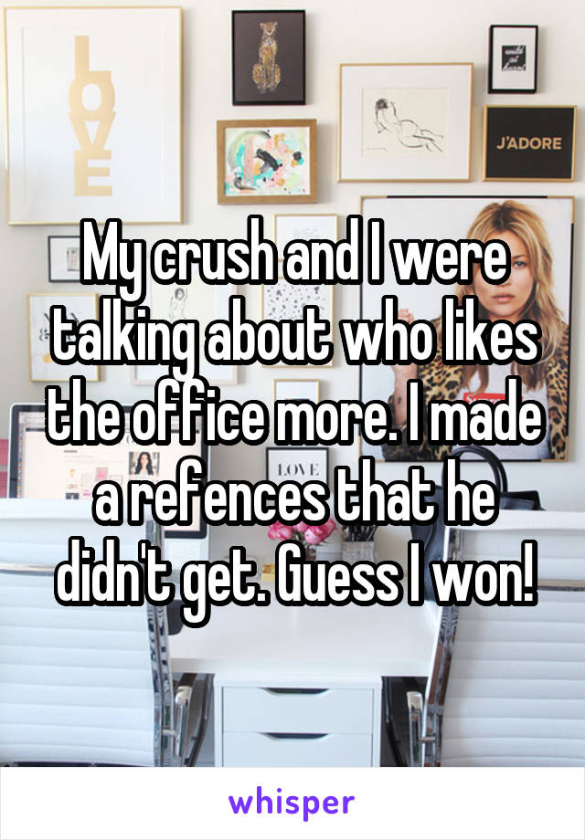 My crush and I were talking about who likes the office more. I made a refences that he didn't get. Guess I won!