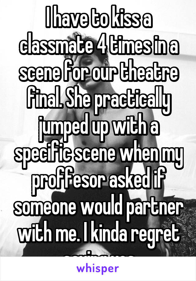 I have to kiss a classmate 4 times in a scene for our theatre final. She practically jumped up with a specific scene when my proffesor asked if someone would partner with me. I kinda regret saying yes