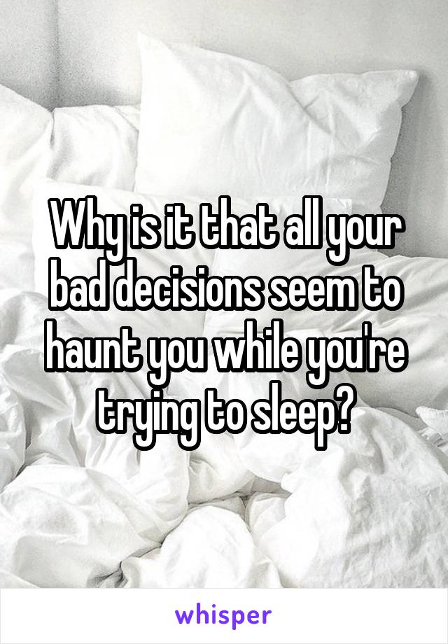 Why is it that all your bad decisions seem to haunt you while you're trying to sleep?