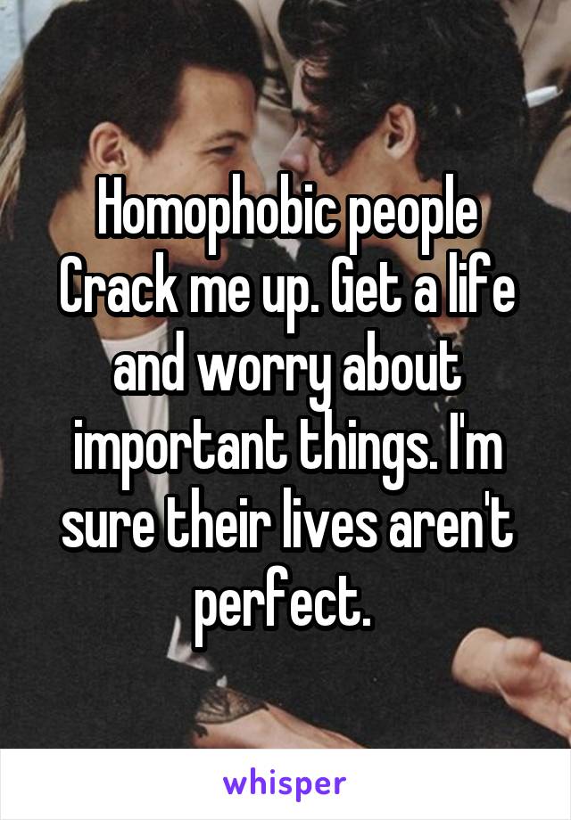 Homophobic people Crack me up. Get a life and worry about important things. I'm sure their lives aren't perfect. 