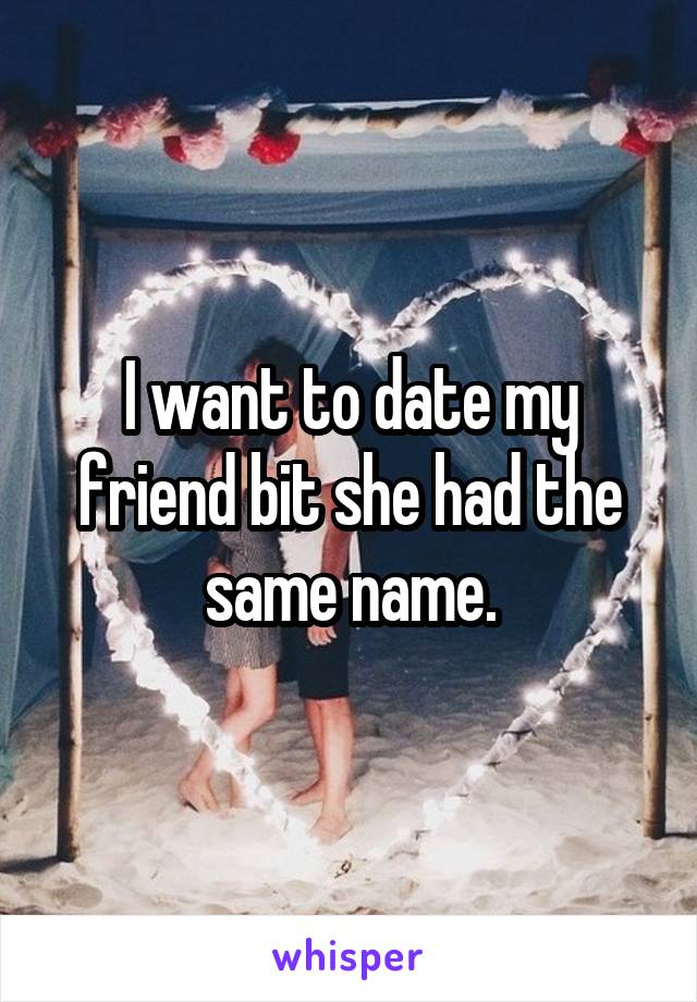 I want to date my friend bit she had the same name.