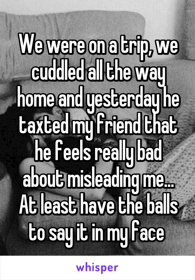 We were on a trip, we cuddled all the way home and yesterday he taxted my friend that he feels really bad about misleading me... At least have the balls to say it in my face 