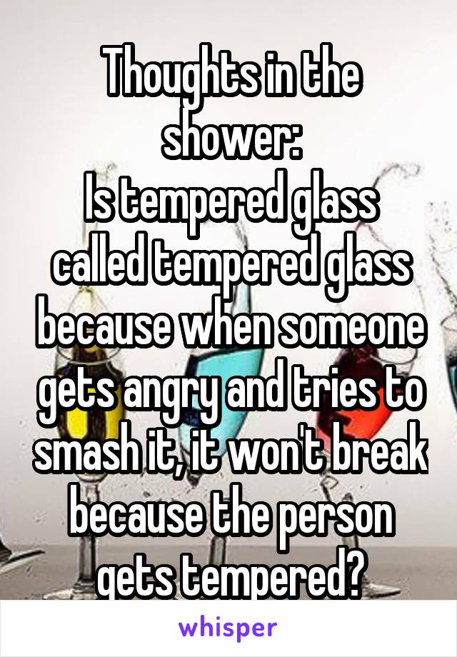 Thoughts in the shower:
Is tempered glass called tempered glass because when someone gets angry and tries to smash it, it won't break because the person gets tempered?