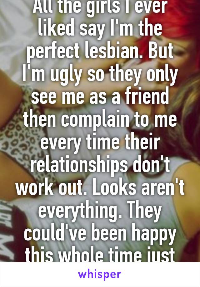 All the girls I ever liked say I'm the perfect lesbian. But I'm ugly so they only see me as a friend then complain to me every time their relationships don't work out. Looks aren't everything. They could've been happy this whole time just with a f'ugly girl.