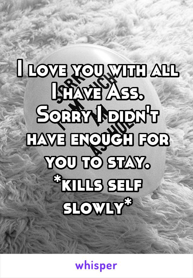 I love you with all I have Ass.
Sorry I didn't have enough for you to stay.
*kills self slowly*