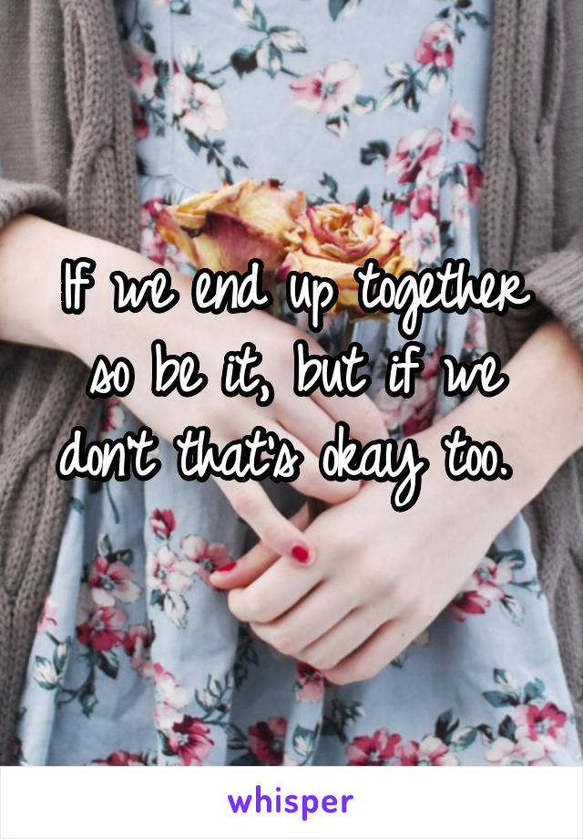 If we end up together so be it, but if we don't that's okay too. 
