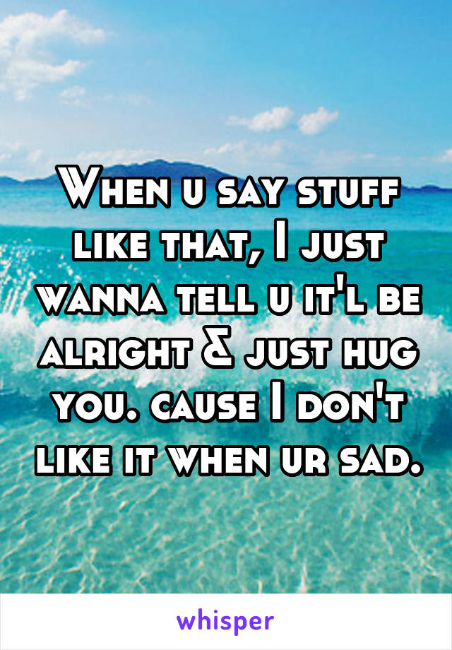 When u say stuff like that, I just wanna tell u it'l be alright & just hug you. cause I don't like it when ur sad.