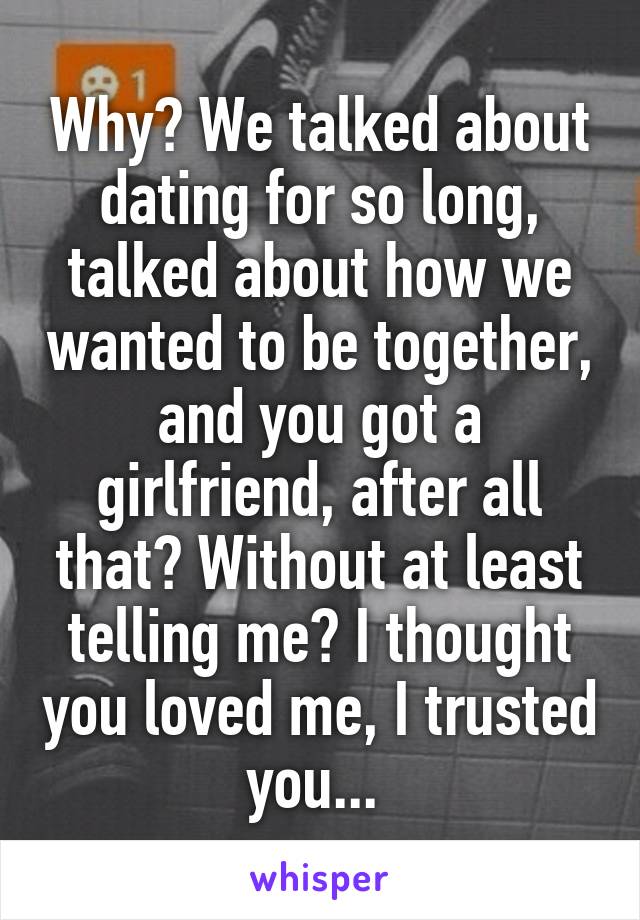 Why? We talked about dating for so long, talked about how we wanted to be together, and you got a girlfriend, after all that? Without at least telling me? I thought you loved me, I trusted you... 