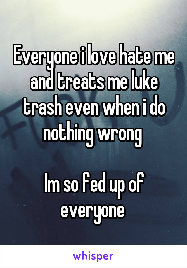 Everyone i love hate me and treats me luke trash even when i do nothing wrong 

Im so fed up of everyone 