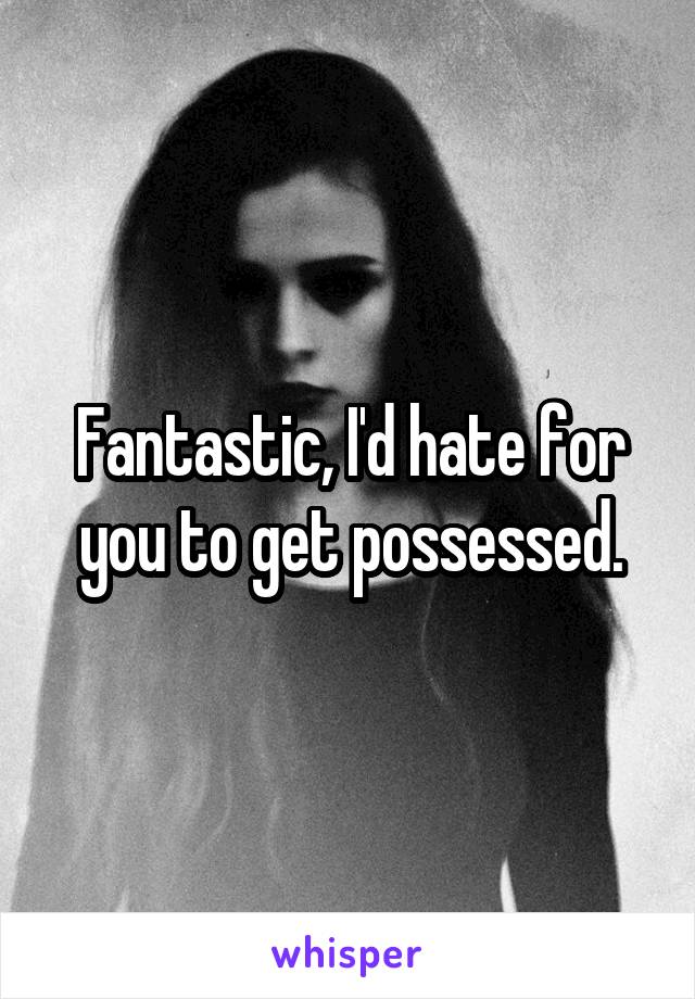 Fantastic, I'd hate for you to get possessed.