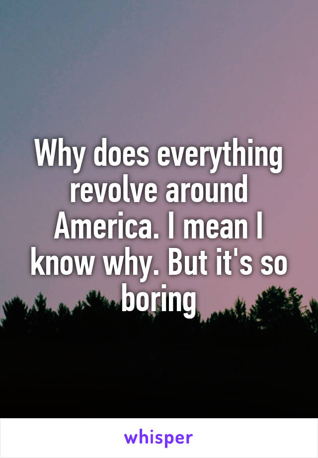 Why does everything revolve around America. I mean I know why. But it's so boring